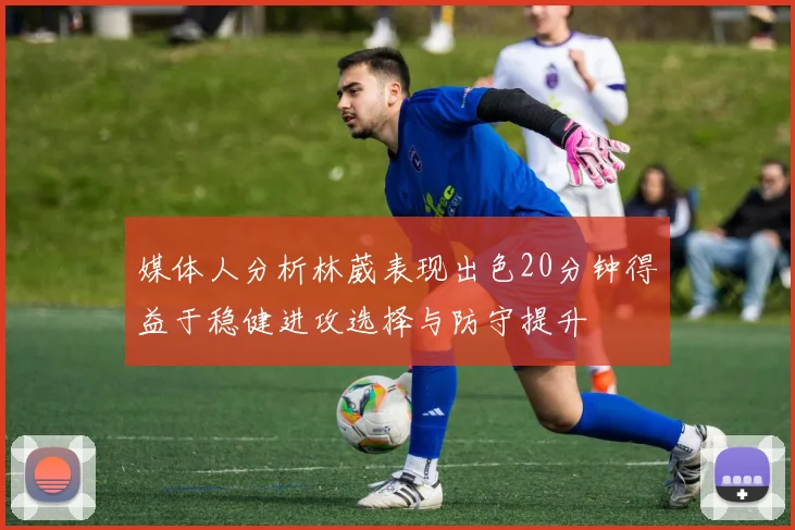 媒体人分析林葳表现出色20分钟得益于稳健进攻选择与防守提升