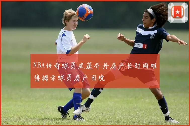 NBA传奇球员皮蓬乔丹房产长时间难售揭示球员房产困境
