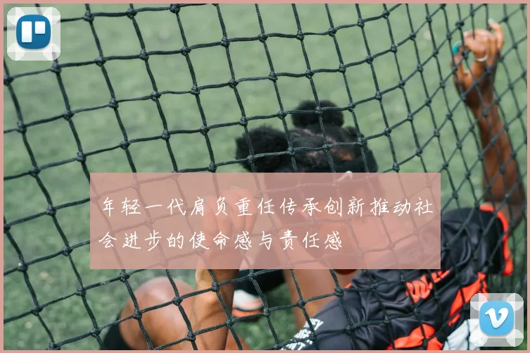 年轻一代肩负重任传承创新推动社会进步的使命感与责任感