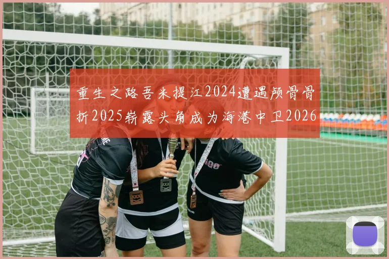 重生之路吾米提江2024遭遇颅骨骨折2025崭露头角成为海港中卫2026冲击U23冠军