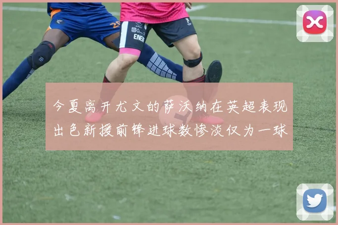 今夏离开尤文的萨沃纳在英超表现出色新援前锋进球数惨淡仅为一球