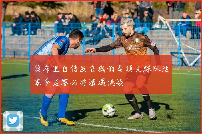 莫布里自信发言我们是顶尖球队活塞季后赛必将遭遇挑战