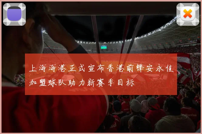 上海海港正式宣布香港前锋安永佳加盟球队助力新赛季目标