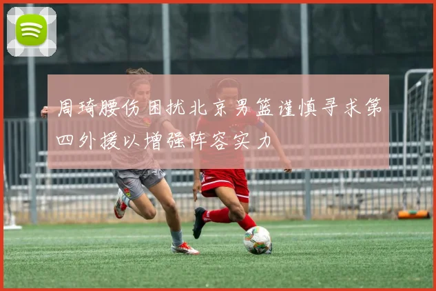 周琦腰伤困扰北京男篮谨慎寻求第四外援以增强阵容实力