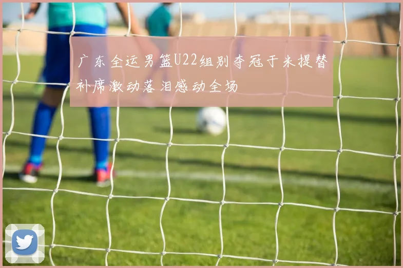 广东全运男篮U22组别夺冠于米提替补席激动落泪感动全场