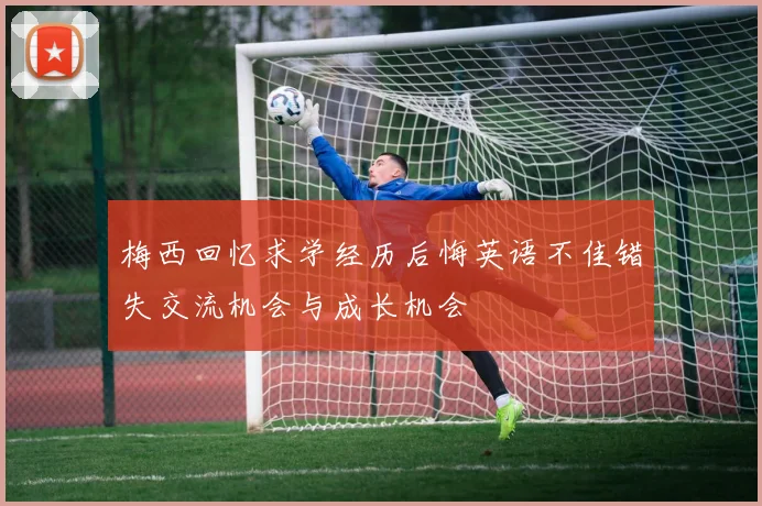梅西回忆求学经历后悔英语不佳错失交流机会与成长机会