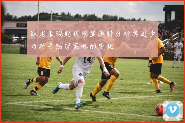 狄龙表现起伏明显奥特分析其进步与对手防守策略的变化