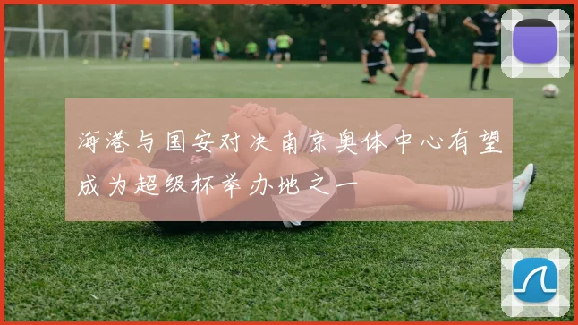 海港与国安对决南京奥体中心有望成为超级杯举办地之一