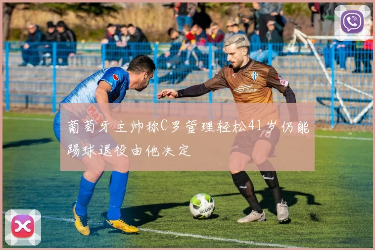 葡萄牙主帅称C罗管理轻松41岁仍能踢球退役由他决定
