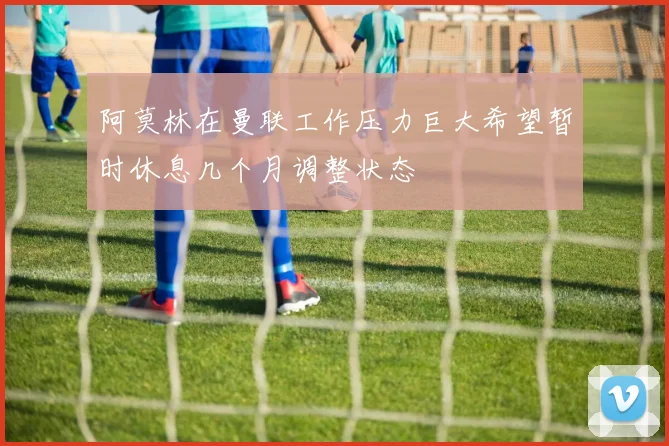 阿莫林在曼联工作压力巨大希望暂时休息几个月调整状态
