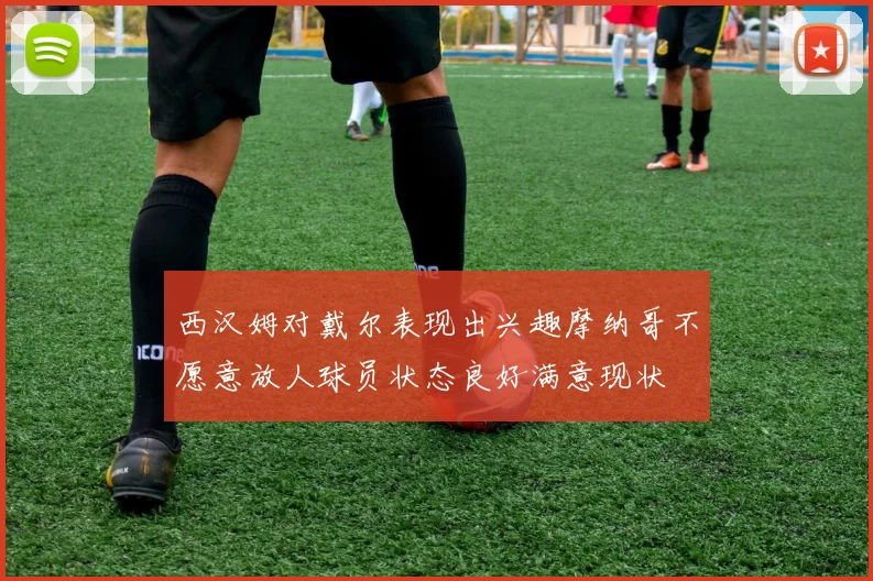 西汉姆对戴尔表现出兴趣摩纳哥不愿意放人球员状态良好满意现状