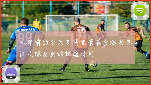 一年前的今天罗德里荣获金球奖见证足球历史的辉煌时刻