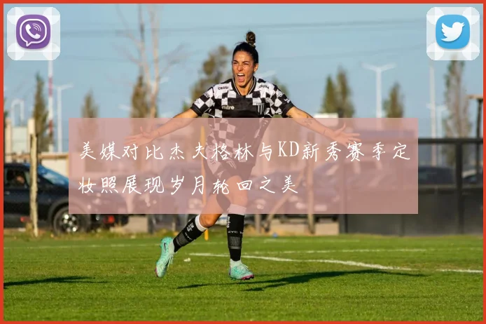 美媒对比杰夫格林与KD新秀赛季定妆照展现岁月轮回之美
