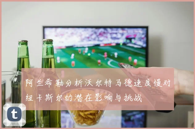 阿兰希勒分析沃尔特马德速度慢对纽卡斯尔的潜在影响与挑战