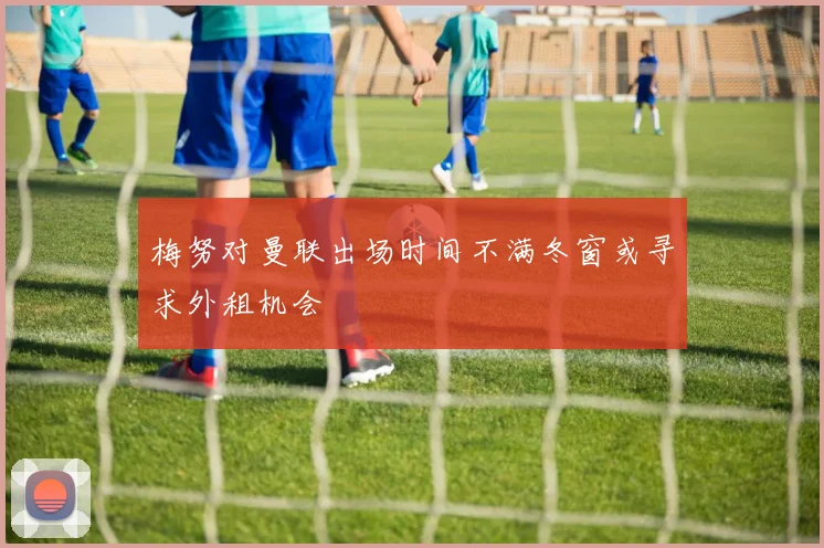 梅努对曼联出场时间不满冬窗或寻求外租机会