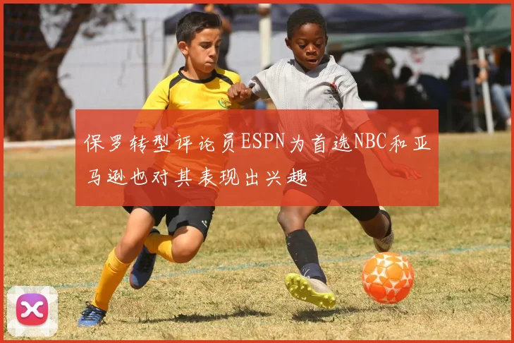 保罗转型评论员ESPN为首选NBC和亚马逊也对其表现出兴趣