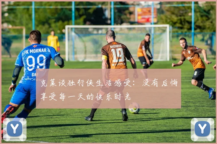 克莱谈独行侠生活感受：没有后悔享受每一天的快乐时光