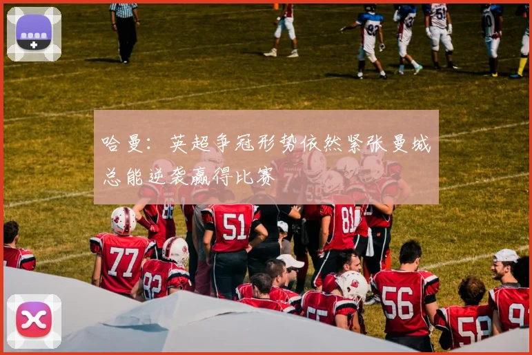 哈曼：英超争冠形势依然紧张曼城总能逆袭赢得比赛