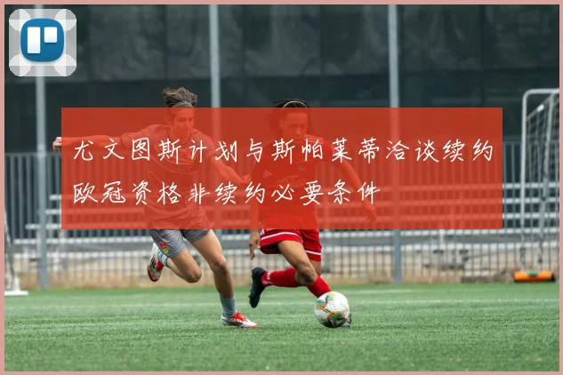 尤文图斯计划与斯帕莱蒂洽谈续约欧冠资格非续约必要条件