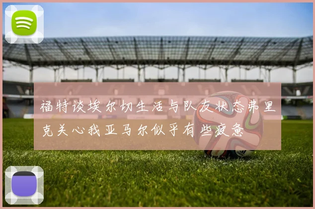 福特谈埃尔切生活与队友状态弗里克关心我亚马尔似乎有些疲惫