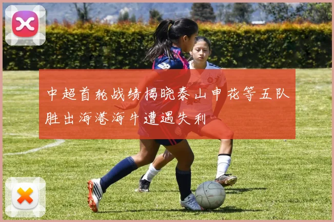 中超首轮战绩揭晓泰山申花等五队胜出海港海牛遭遇失利