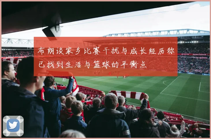 布朗谈家乡比赛干扰与成长经历称已找到生活与篮球的平衡点