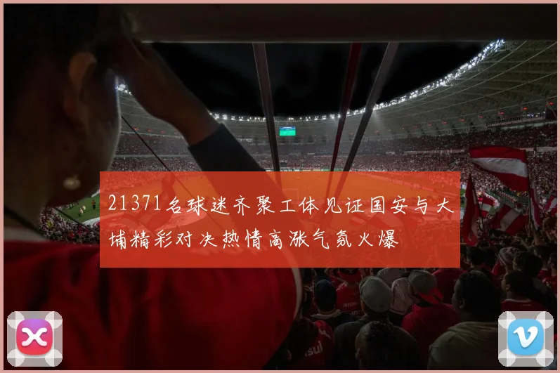 21371名球迷齐聚工体见证国安与大埔精彩对决热情高涨气氛火爆
