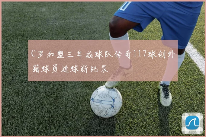 C罗加盟三年成球队传奇117球创外籍球员进球新纪录