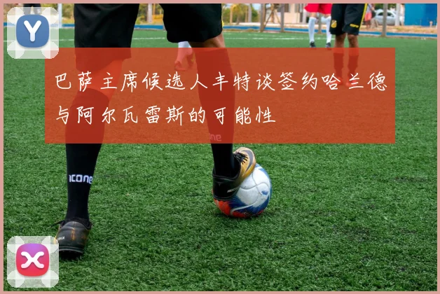 巴萨主席候选人丰特谈签约哈兰德与阿尔瓦雷斯的可能性