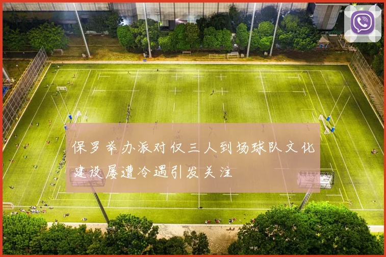 保罗举办派对仅三人到场球队文化建设屡遭冷遇引发关注