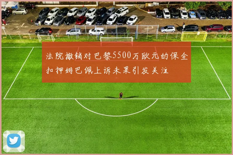 法院撤销对巴黎5500万欧元的保全扣押姆巴佩上诉未果引发关注