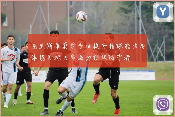 克里斯蒂夏季专注提升持球能力与体能目标力争成为顶级防守者