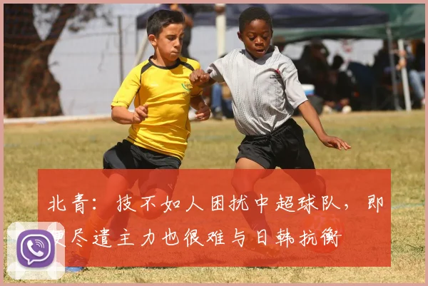 北青：技不如人困扰中超球队，即便尽遣主力也很难与日韩抗衡