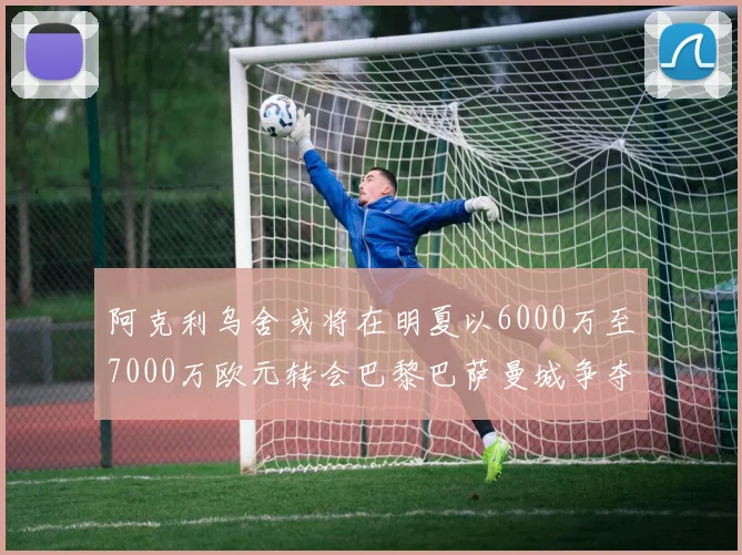阿克利乌舍或将在明夏以6000万至7000万欧元转会巴黎巴萨曼城争夺战升级
