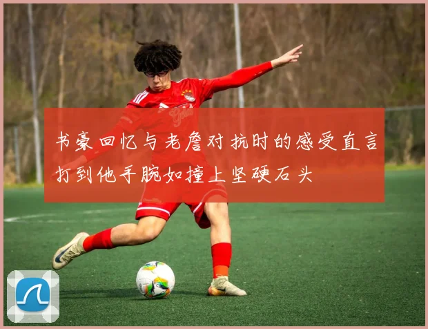 书豪回忆与老詹对抗时的感受直言打到他手腕如撞上坚硬石头
