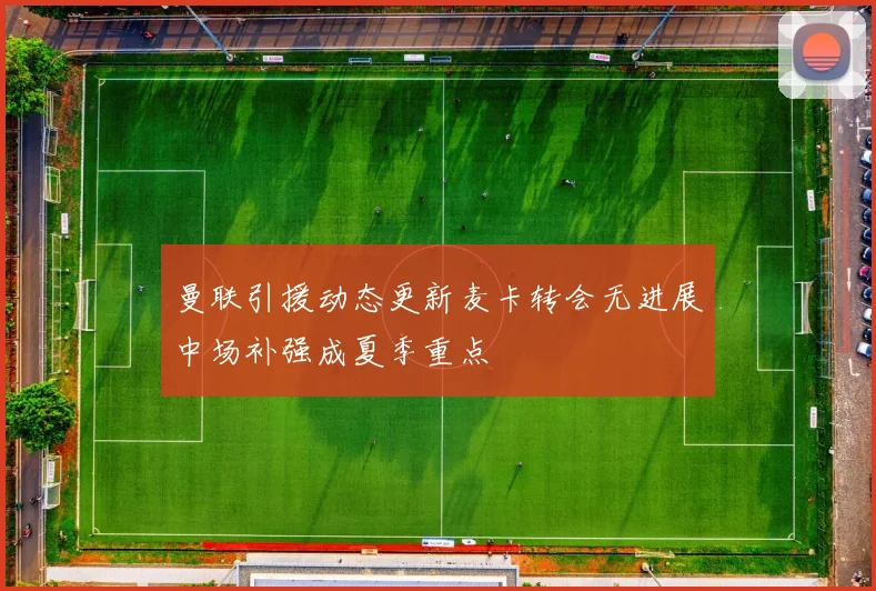 曼联引援动态更新麦卡转会无进展中场补强成夏季重点