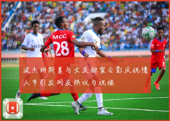 波杰姆斯基与女友甜蜜合影庆祝情人节引发网友热议与祝福