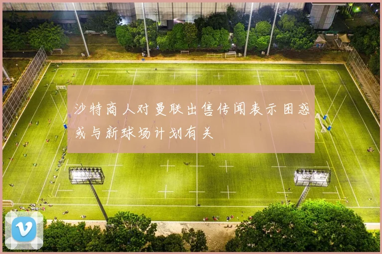 沙特商人对曼联出售传闻表示困惑或与新球场计划有关