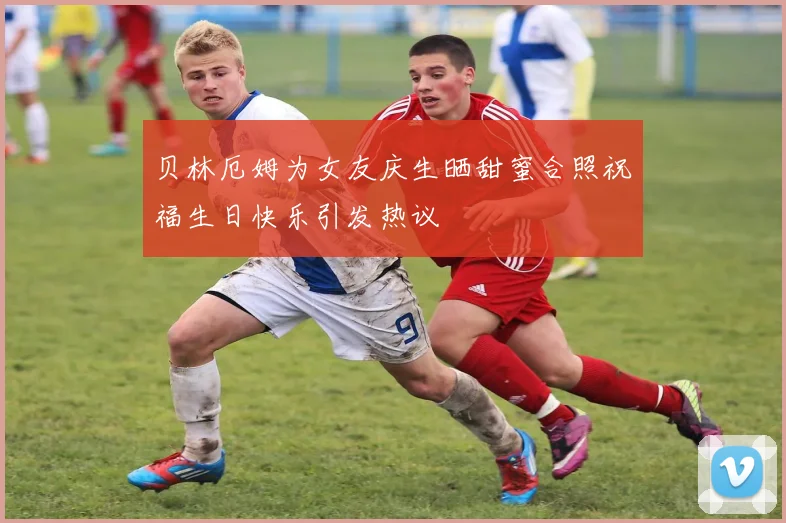 贝林厄姆为女友庆生晒甜蜜合照祝福生日快乐引发热议