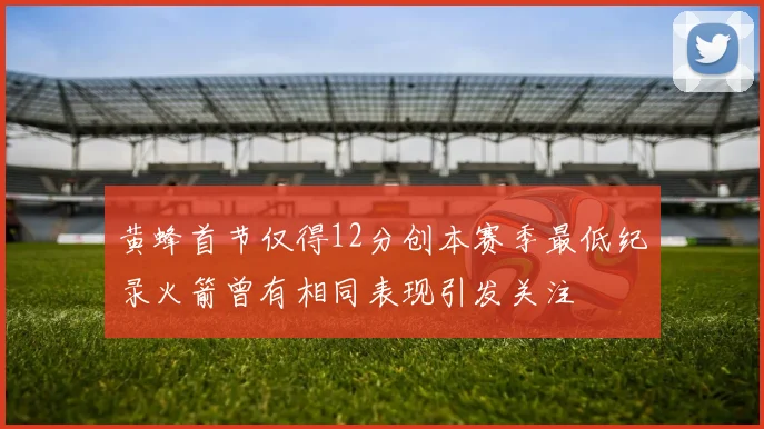 黄蜂首节仅得12分创本赛季最低纪录火箭曾有相同表现引发关注